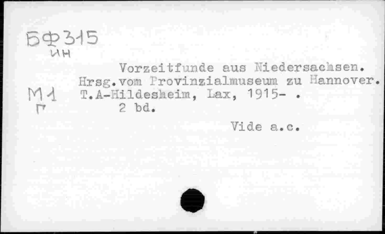 ﻿БФЫ5
ИН
Vorzeitfunde aus Niedersachsen.
Hrsg.vom Lrovinzialmuseum zu Hannover.
ГИ 4	T.A-Hildesheim, Lax, 1915- .
Г	2 bd.
Vide a.c